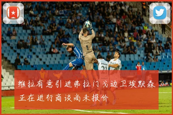维拉有意引进弗拉门戈边卫埃默森正在进行商谈尚未报价