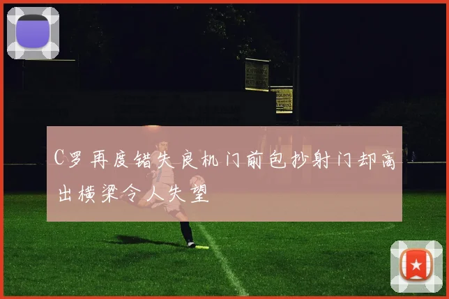 C罗再度错失良机门前包抄射门却高出横梁令人失望