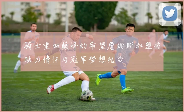 骑士重回巅峰的希望詹姆斯加盟将助力情怀与冠军梦想结合