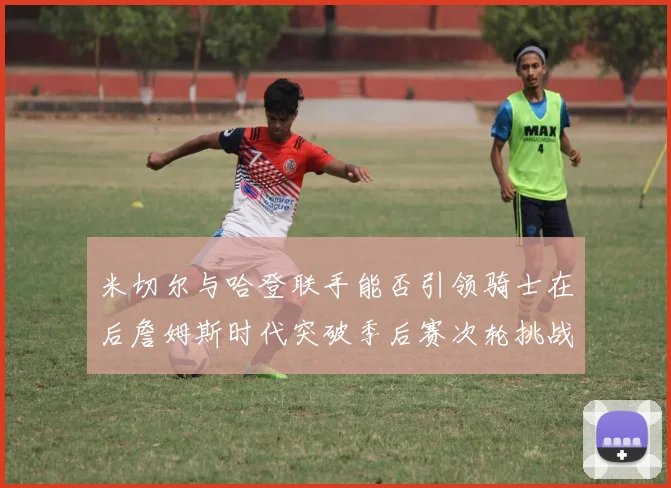 米切尔与哈登联手能否引领骑士在后詹姆斯时代突破季后赛次轮挑战
