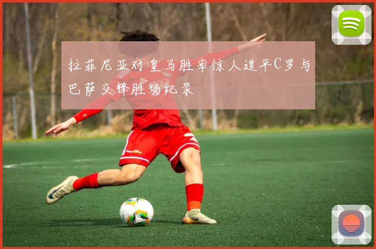 拉菲尼亚对皇马胜率惊人追平C罗与巴萨交锋胜场纪录
