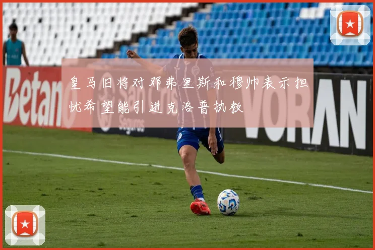 皇马旧将对邓弗里斯和穆帅表示担忧希望能引进克洛普执教