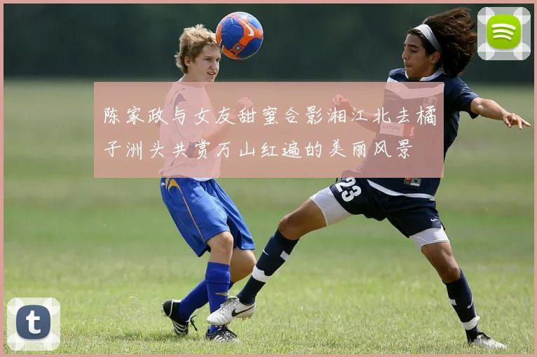 陈家政与女友甜蜜合影湘江北去橘子洲头共赏万山红遍的美丽风景