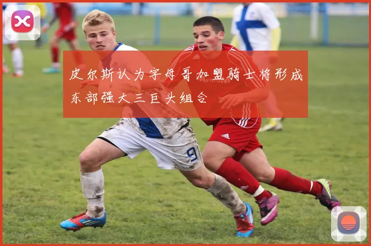 皮尔斯认为字母哥加盟骑士将形成东部强大三巨头组合