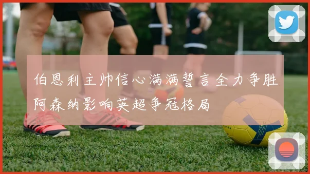 伯恩利主帅信心满满誓言全力争胜阿森纳影响英超争冠格局