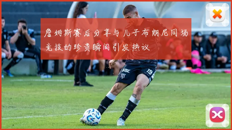 詹姆斯赛后分享与儿子布朗尼同场竞技的珍贵瞬间引发热议