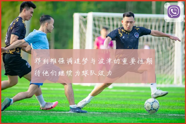 邓利维强调追梦与波津的重要性期待他们继续为球队效力