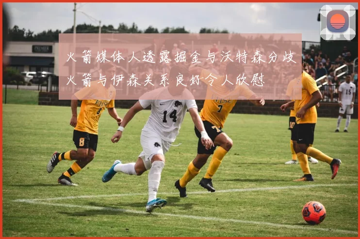 火箭媒体人透露掘金与沃特森分歧火箭与伊森关系良好令人欣慰