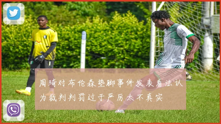 周琦对布伦森垫脚事件发表看法认为裁判判罚过于严厉太不真实