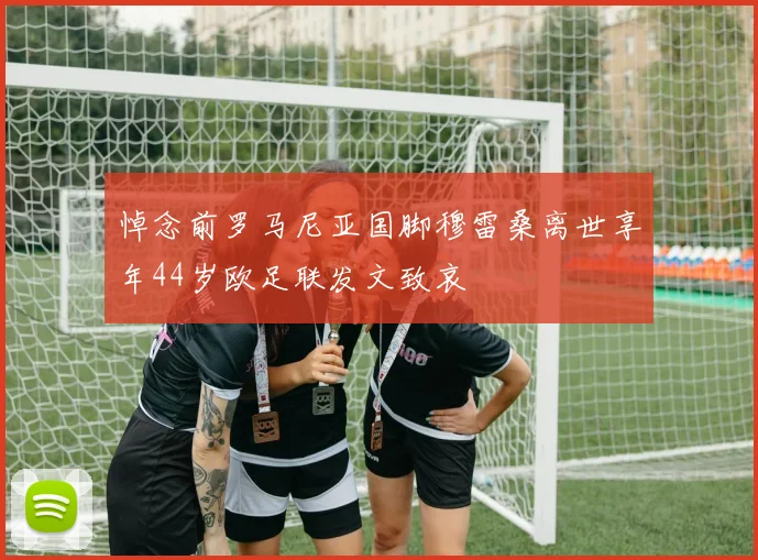 悼念前罗马尼亚国脚穆雷桑离世享年44岁欧足联发文致哀