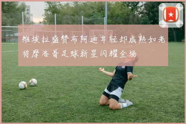 维埃拉盛赞布阿迪年轻却成熟如老将摩洛哥足球新星闪耀全场