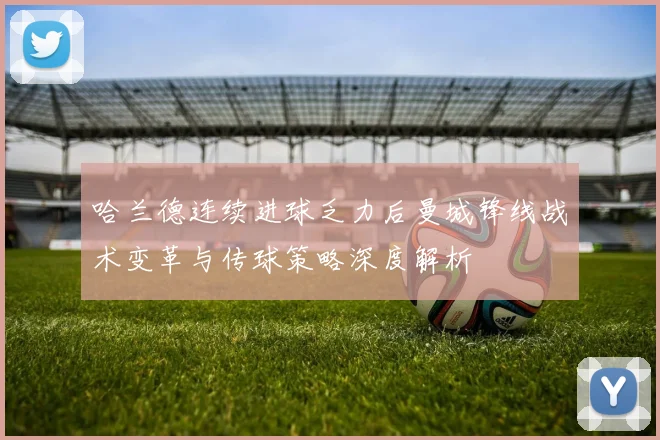 哈兰德连续进球乏力后曼城锋线战术变革与传球策略深度解析