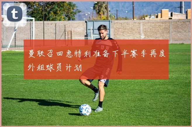 曼联召回惠特利准备下半赛季再度外租球员计划