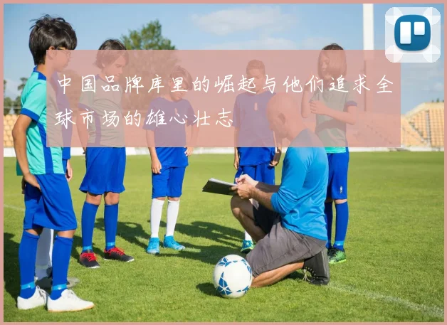 中国品牌库里的崛起与他们追求全球市场的雄心壮志