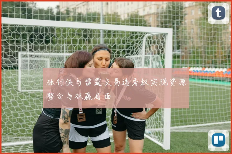 独行侠与雷霆交易选秀权实现资源整合与双赢局面