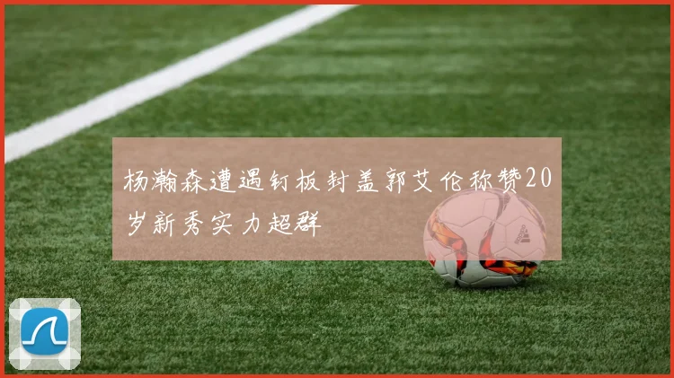 杨瀚森遭遇钉板封盖郭艾伦称赞20岁新秀实力超群