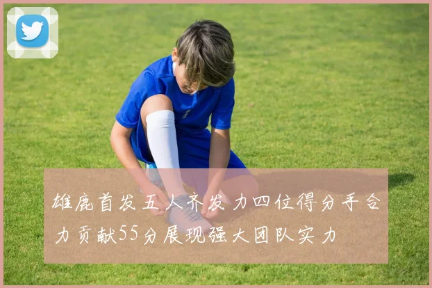 雄鹿首发五人齐发力四位得分手合力贡献55分展现强大团队实力