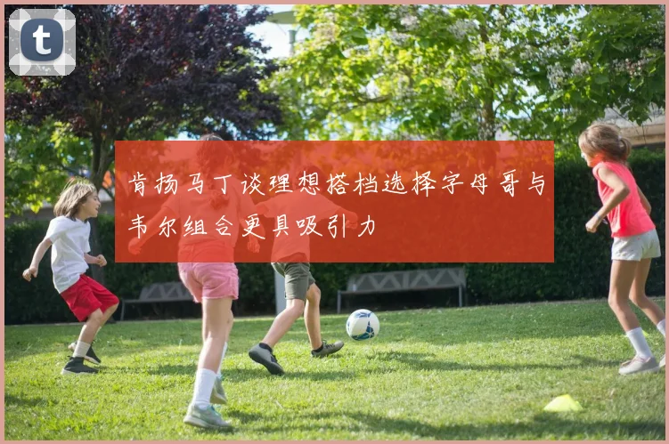 肯扬马丁谈理想搭档选择字母哥与韦尔组合更具吸引力